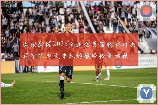 运动新闻2026全运会男篮精彩对决辽宁队与天津队的巅峰较量回顾