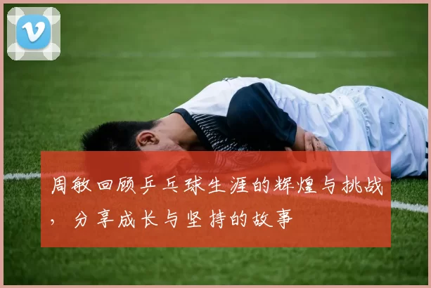 周敏回顾乒乓球生涯的辉煌与挑战，分享成长与坚持的故事