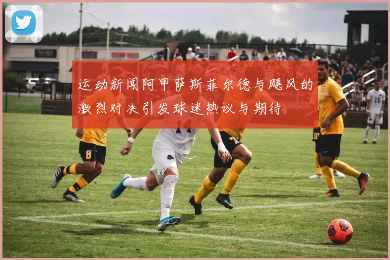 运动新闻阿甲萨斯菲尔德与飓风的激烈对决引发球迷热议与期待