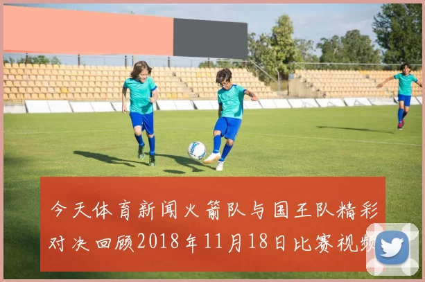 今天体育新闻火箭队与国王队精彩对决回顾2018年11月18日比赛视频分析与亮点总结