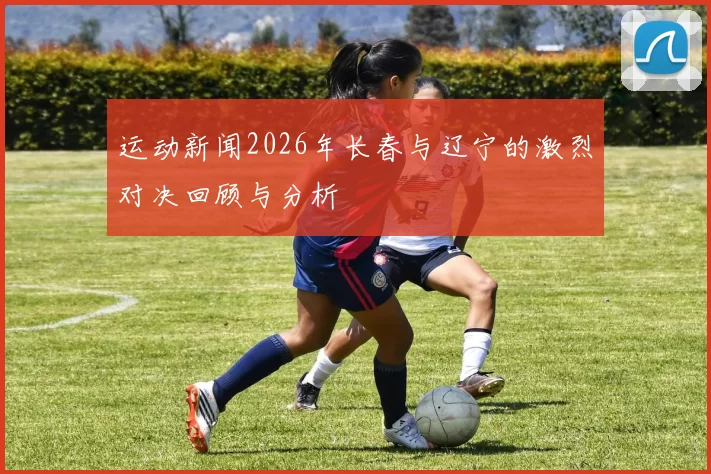 运动新闻2026年长春与辽宁的激烈对决回顾与分析