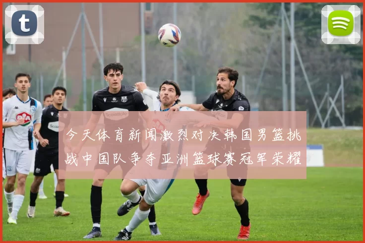 今天体育新闻激烈对决韩国男篮挑战中国队争夺亚洲篮球赛冠军荣耀