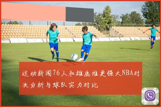 运动新闻76人和雄鹿谁更强大NBA对决分析与球队实力对比